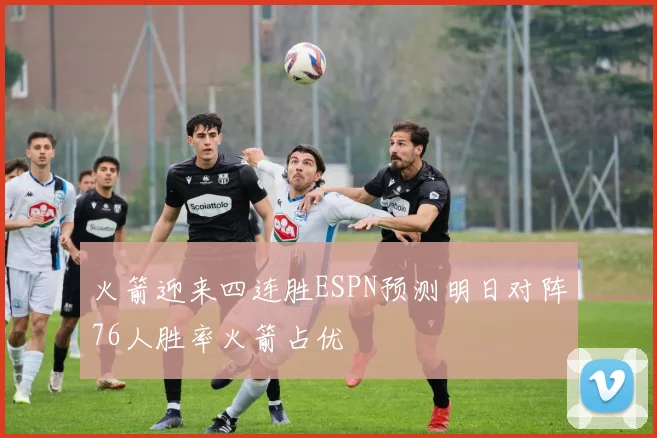 火箭迎来四连胜ESPN预测明日对阵76人胜率火箭占优