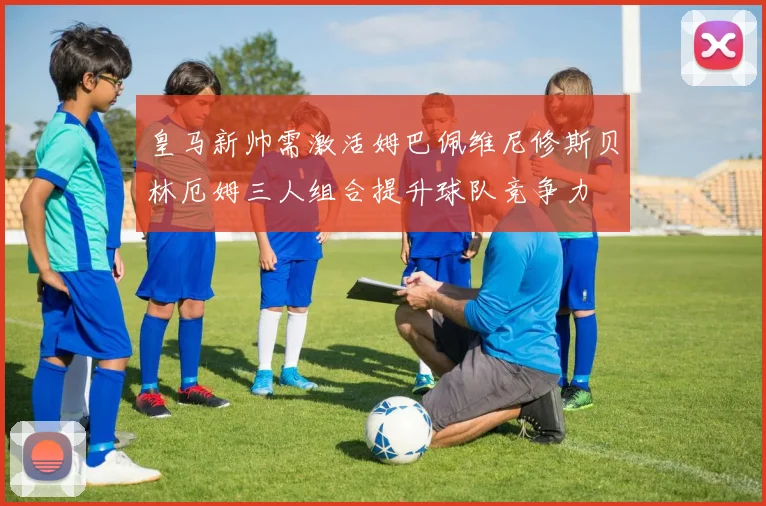 皇马新帅需激活姆巴佩维尼修斯贝林厄姆三人组合提升球队竞争力