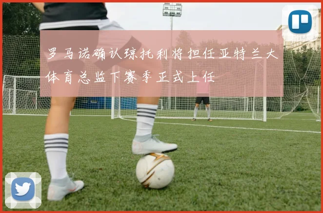 罗马诺确认琼托利将担任亚特兰大体育总监下赛季正式上任