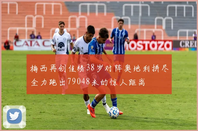 梅西再创佳绩38岁对阵奥地利拼尽全力跑出79048米的惊人距离