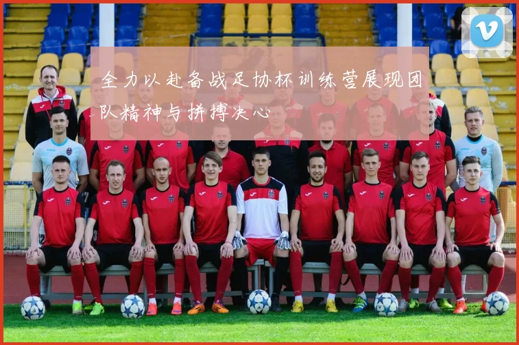 全力以赴备战足协杯训练营展现团队精神与拼搏决心
