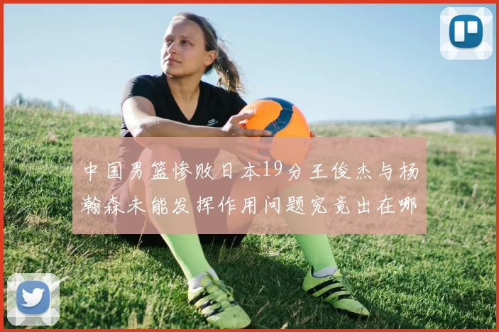 中国男篮惨败日本19分王俊杰与杨瀚森未能发挥作用问题究竟出在哪儿
