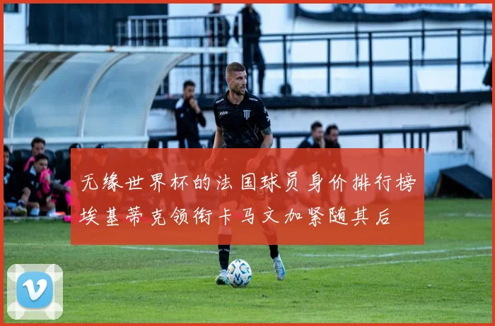无缘世界杯的法国球员身价排行榜埃基蒂克领衔卡马文加紧随其后
