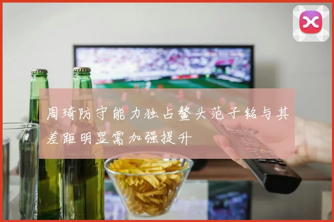 周琦防守能力独占鳌头范子铭与其差距明显需加强提升