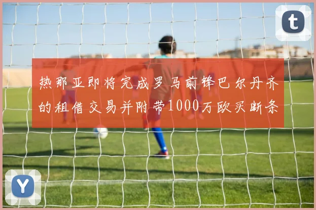 热那亚即将完成罗马前锋巴尔丹齐的租借交易并附带1000万欧买断条款