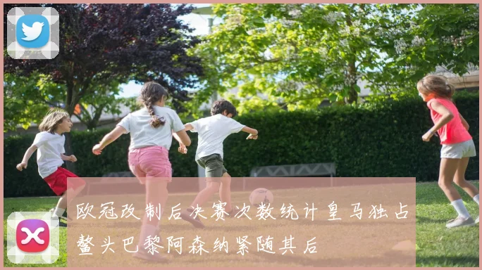 欧冠改制后决赛次数统计皇马独占鳌头巴黎阿森纳紧随其后
