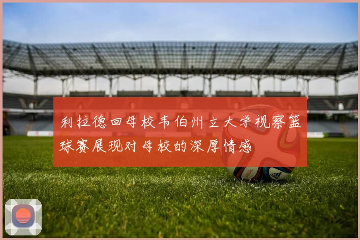 利拉德回母校韦伯州立大学视察篮球赛展现对母校的深厚情感