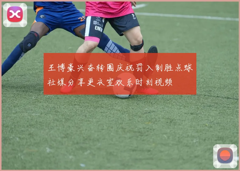 王博豪兴奋转圈庆祝罚入制胜点球社媒分享更衣室欢乐时刻视频