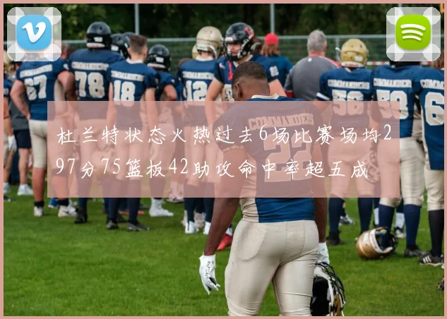 杜兰特状态火热过去6场比赛场均297分75篮板42助攻命中率超五成