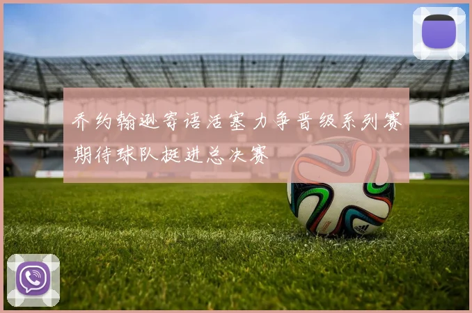 乔约翰逊寄语活塞力争晋级系列赛期待球队挺进总决赛