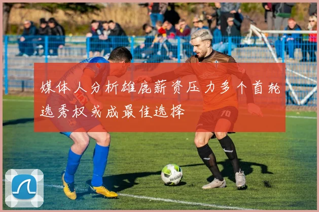 媒体人分析雄鹿薪资压力多个首轮选秀权或成最佳选择
