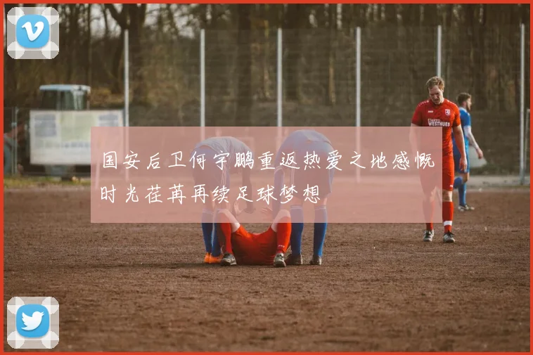 国安后卫何宇鹏重返热爱之地感慨时光荏苒再续足球梦想