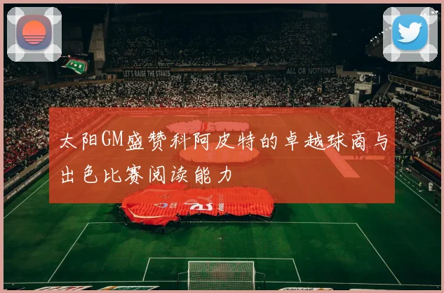 太阳GM盛赞科阿皮特的卓越球商与出色比赛阅读能力