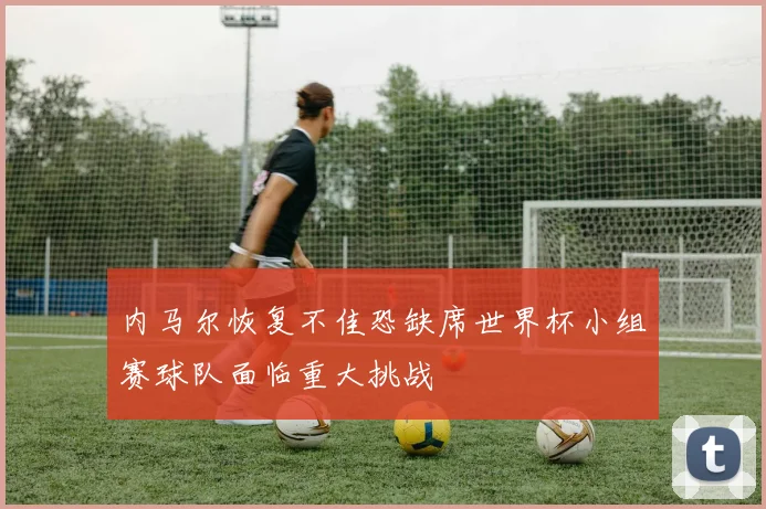 内马尔恢复不佳恐缺席世界杯小组赛球队面临重大挑战