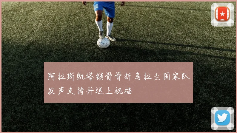 阿拉斯凯塔锁骨骨折乌拉圭国家队发声支持并送上祝福