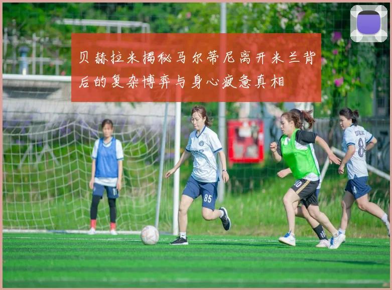 贝赫拉米揭秘马尔蒂尼离开米兰背后的复杂博弈与身心疲惫真相