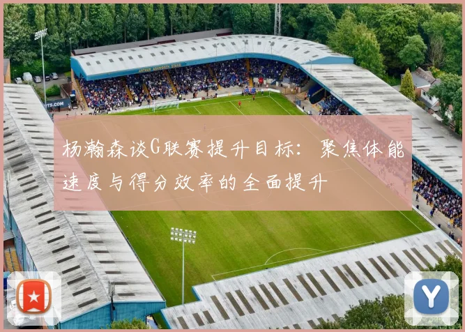 杨瀚森谈G联赛提升目标：聚焦体能速度与得分效率的全面提升