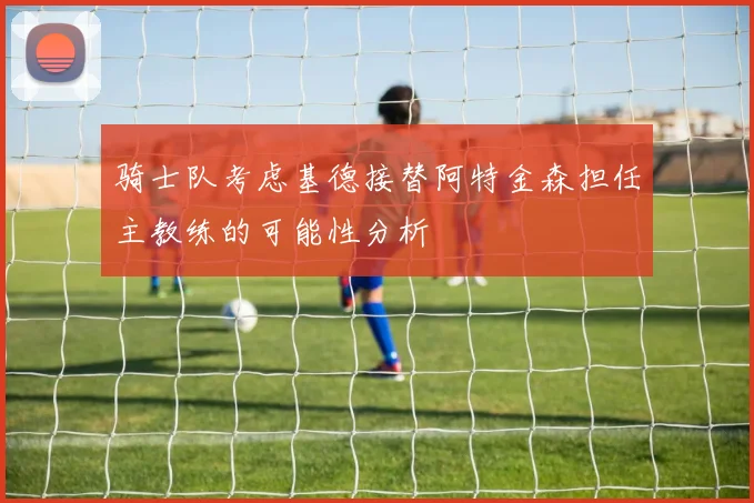 骑士队考虑基德接替阿特金森担任主教练的可能性分析