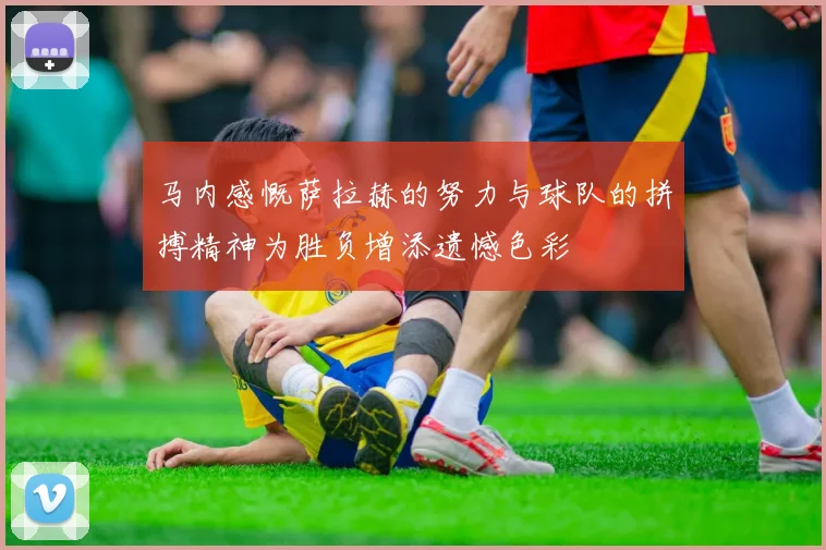 马内感慨萨拉赫的努力与球队的拼搏精神为胜负增添遗憾色彩