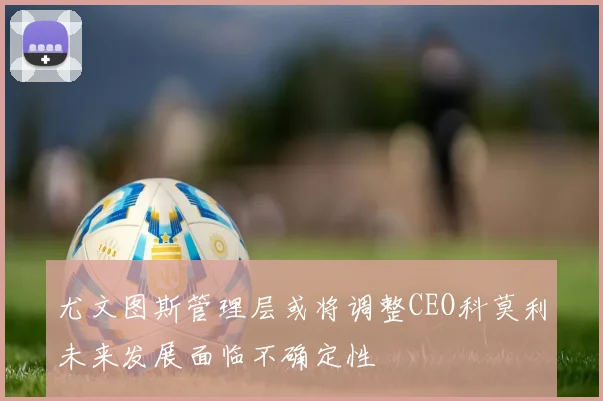 尤文图斯管理层或将调整CEO科莫利未来发展面临不确定性