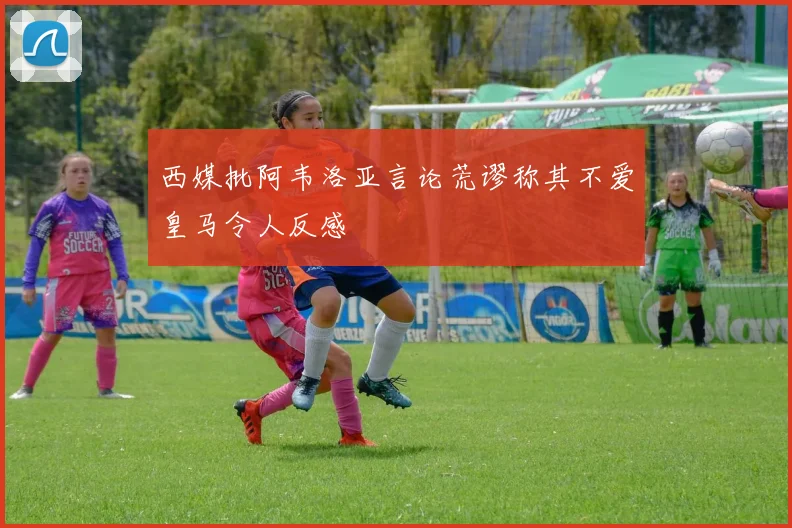 西媒批阿韦洛亚言论荒谬称其不爱皇马令人反感