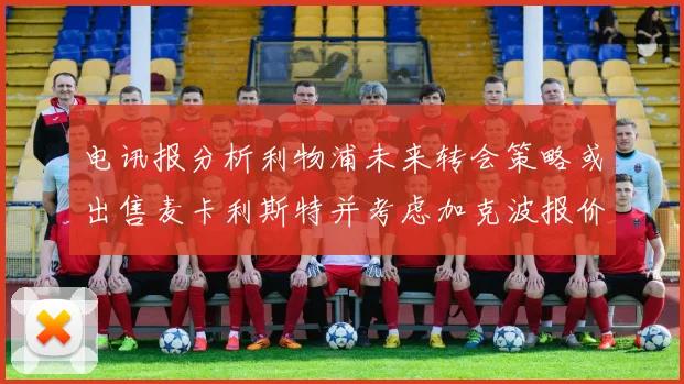 电讯报分析利物浦未来转会策略或出售麦卡利斯特并考虑加克波报价