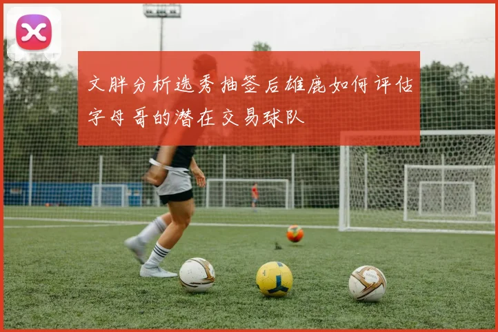 文胖分析选秀抽签后雄鹿如何评估字母哥的潜在交易球队